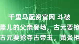 千里马配资官网 斗破苍穹：萧薰儿的父亲登场，古元要抢夺古帝玉，萧炎拒绝了