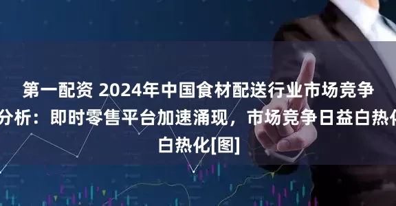 第一配资 2024年中国食材配送行业市场竞争格局分析：即时零售平台加速涌现，市场竞争日益白热化[图]