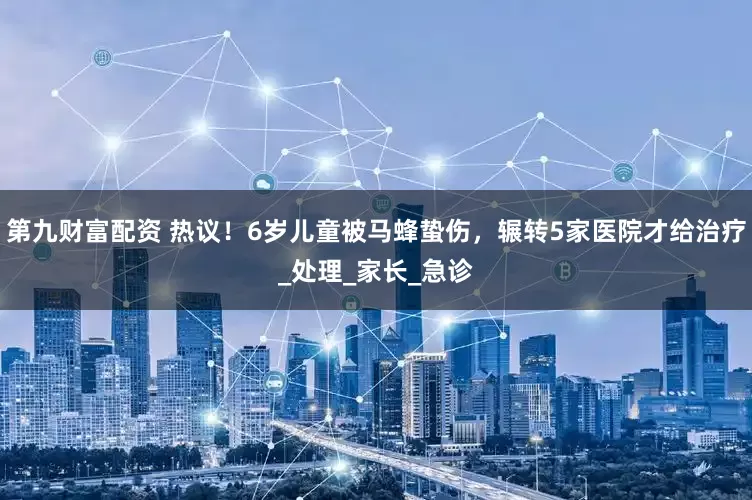 第九财富配资 热议！6岁儿童被马蜂蛰伤，辗转5家医院才给治疗_处理_家长_急诊