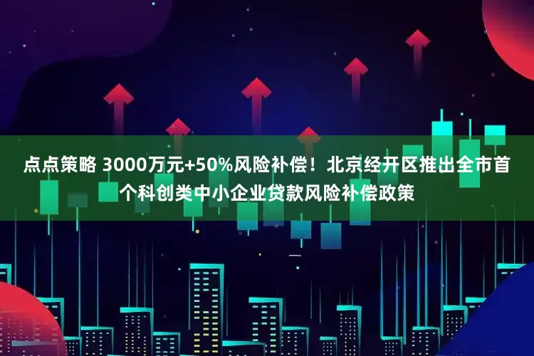 点点策略 3000万元+50%风险补偿！北京经开区推出全市首个科创类中小企业贷款风险补偿政策