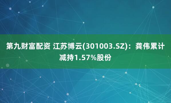 第九财富配资 江苏博云(301003.SZ)：龚伟累计减持1.57%股份