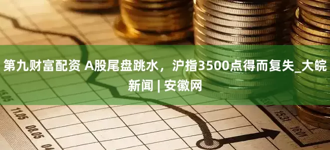 第九财富配资 A股尾盘跳水，沪指3500点得而复失_大皖新闻 | 安徽网