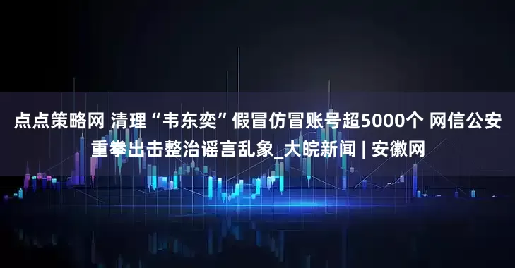 点点策略网 清理“韦东奕”假冒仿冒账号超5000个 网信公安重拳出击整治谣言乱象_大皖新闻 | 安徽网
