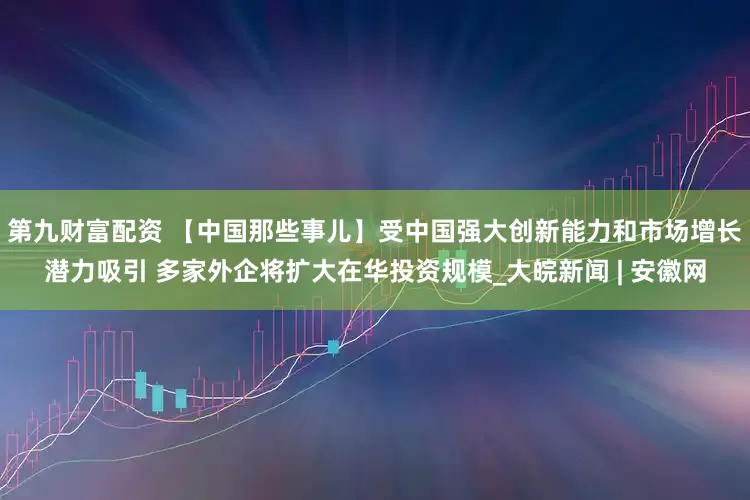 第九财富配资 【中国那些事儿】受中国强大创新能力和市场增长潜力吸引 多家外企将扩大在华投资规模_大皖新闻 | 安徽网