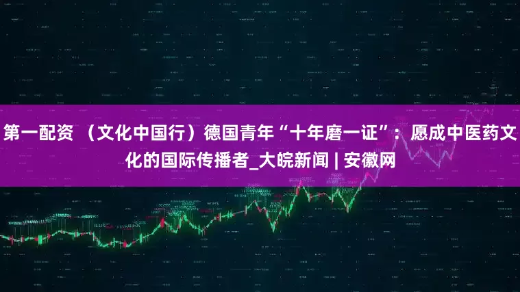 第一配资 （文化中国行）德国青年“十年磨一证”：愿成中医药文化的国际传播者_大皖新闻 | 安徽网