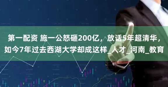 第一配资 施一公怒砸200亿，放话5年超清华，如今7年过去西湖大学却成这样_人才_河南_教育