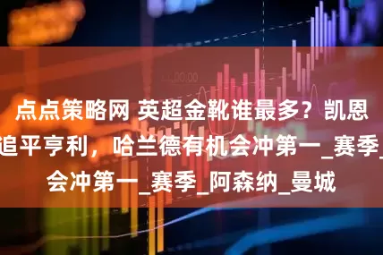 点点策略网 英超金靴谁最多？凯恩3座，萨拉赫追平亨利，哈兰德有机会冲第一_赛季_阿森纳_曼城