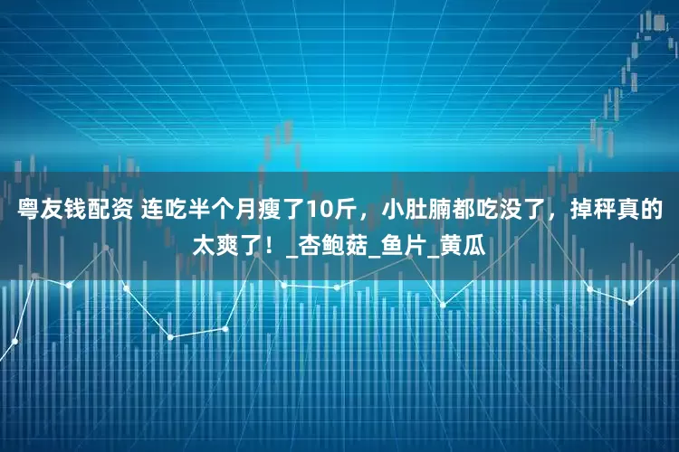 粤友钱配资 连吃半个月瘦了10斤，小肚腩都吃没了，掉秤真的太爽了！_杏鲍菇_鱼片_黄瓜