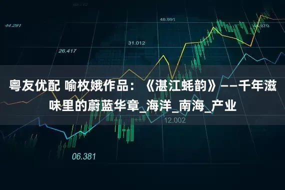 粤友优配 喻枚娥作品：《湛江蚝韵》——千年滋味里的蔚蓝华章_海洋_南海_产业