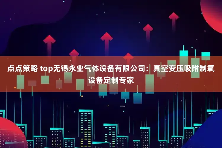 点点策略 top无锡永业气体设备有限公司：真空变压吸附制氧设备定制专家
