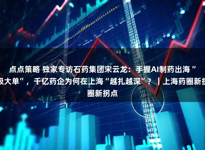 点点策略 独家专访石药集团宋云龙：手握AI制药出海“超级大单”，千亿药企为何在上海“越扎越深”？｜上海药圈新拐点