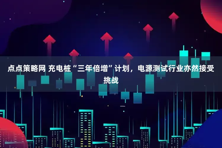 点点策略网 充电桩“三年倍增”计划，电源测试行业亦然接受挑战