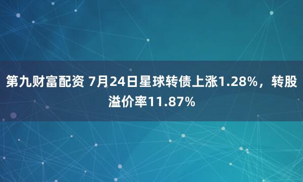 第九财富配资 7月24日星球转债上涨1.28%,转股溢价率11.87%