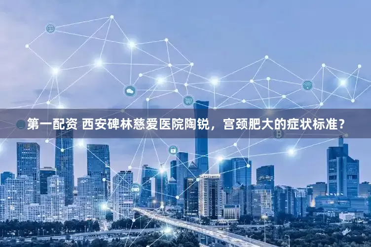 第一配资 西安碑林慈爱医院陶锐，宫颈肥大的症状标准？